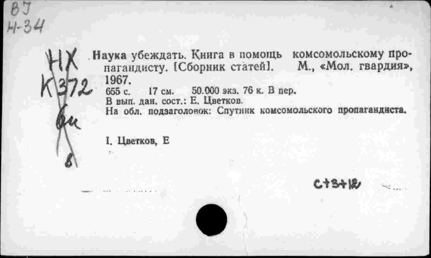 ﻿. Наука убеждать. Книга в помощь комсомольскому про-> пагандисту. [Сборник статей]. М., «Мол. гвардия», i й 1967.
Л«' 655 С. 17 см. 50.000 экз. 76 к. 3 пер.
В вып. дан. сост.: Е. Цветков.
На обл. подзаголовок: Спутник комсомольского пропагандиста.
I. Цветков, Е
